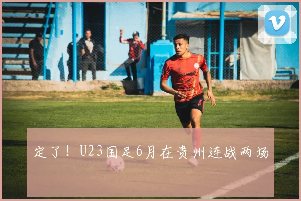定了！U23国足6月在贵州连战两场