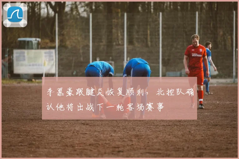 李慕豪跟腱炎恢复顺利，北控队确认他将出战下一轮客场赛事