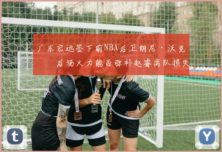 广东宏远签下前NBA后卫朗尼·沃克，后场火力能否弥补赵睿离队损失？