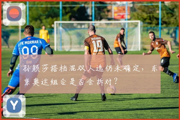 孙颖莎搭档混双人选仍未确定，东京奥运组合是否会拆对？