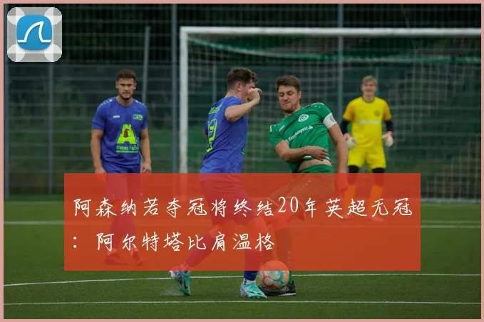 阿森纳若夺冠将终结20年英超无冠：阿尔特塔比肩温格
