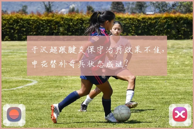 于汉超跟腱炎保守治疗效果不佳，申花替补奇兵状态成谜？